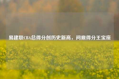 易建联CBA总得分创历史新高，问鼎得分王宝座