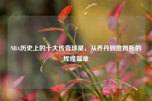NBA历史上的十大传奇球星，从乔丹到詹姆斯的辉煌篇章