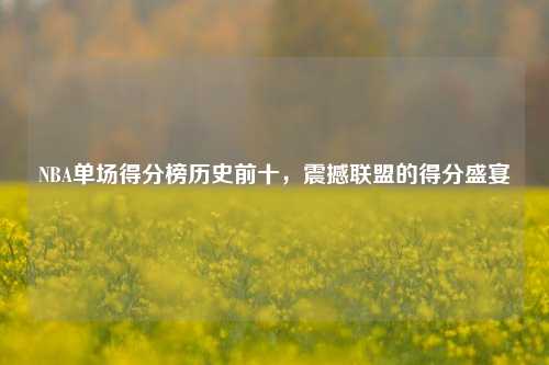 NBA单场得分榜历史前十，震撼联盟的得分盛宴