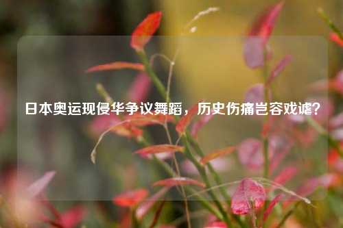 日本奥运现侵华争议舞蹈，历史伤痛岂容戏谑？