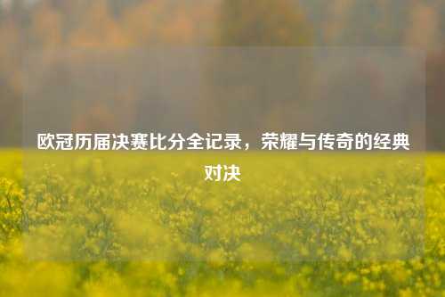 欧冠历届决赛比分全记录，荣耀与传奇的经典对决