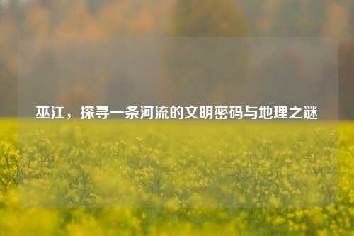 巫江，探寻一条河流的文明密码与地理之谜