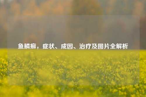 鱼鳞癣，症状、成因、治疗及图片全解析