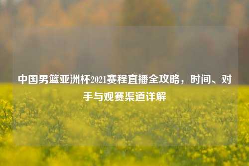 中国男篮亚洲杯2021赛程直播全攻略，时间、对手与观赛渠道详解