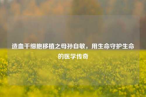 造血干细胞移植之母孙自敏，用生命守护生命的医学传奇