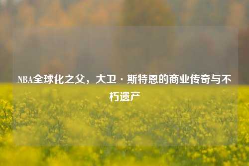 NBA全球化之父，大卫·斯特恩的商业传奇与不朽遗产