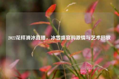 2022花样滑冰直播，冰雪盛宴的     与艺术回放