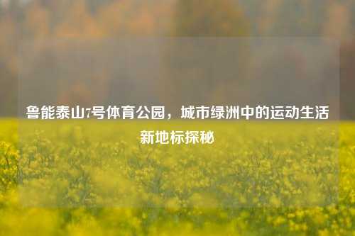 鲁能泰山7号体育公园，城市绿洲中的运动生活新地标探秘