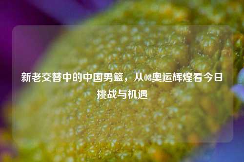 新老交替中的中国男篮，从08奥运辉煌看今日挑战与机遇
