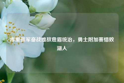 库里孤军奋战难敌詹眉统治，勇士附加赛惜败湖人