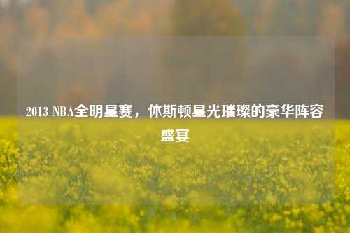 2013 NBA全明星赛，休斯顿星光璀璨的豪华阵容盛宴