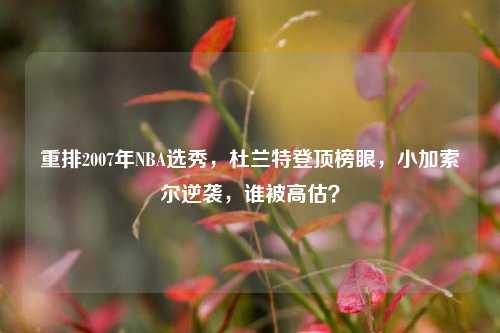 重排2007年NBA选秀，杜兰特登顶榜眼，小加索尔逆袭，谁被高估？