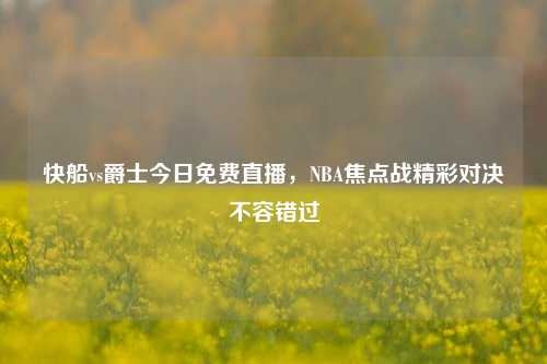快船vs爵士今日免费直播，NBA焦点战精彩对决不容错过
