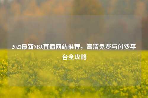 2023最新NBA直播网站推荐，高清免费与付费平台全攻略