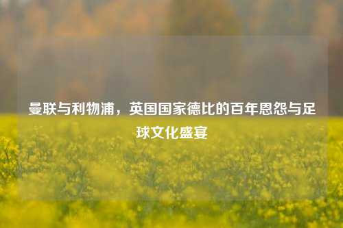 曼联与利物浦，英国国家德比的百年恩怨与足球文化盛宴