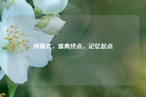 闭幕式，盛典终点，记忆起点