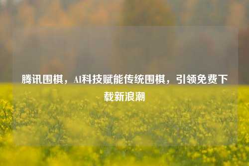 腾讯围棋，AI科技赋能传统围棋，引领免费下载新浪潮