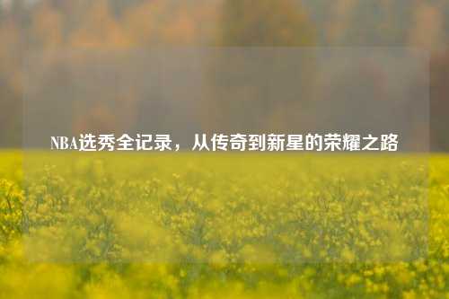 NBA选秀全记录，从传奇到新星的荣耀之路