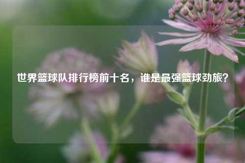 世界篮球队排行榜前十名，谁是最强篮球劲旅？