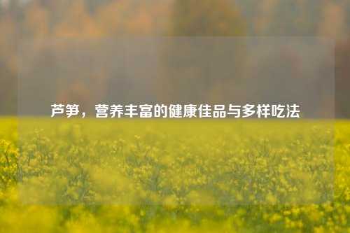 芦笋，营养丰富的健康佳品与多样吃法