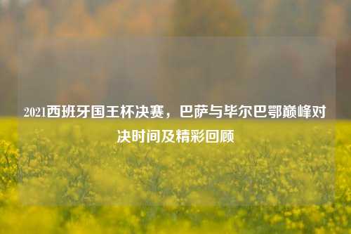 2021西班牙国王杯决赛，巴萨与毕尔巴鄂巅峰对决时间及精彩回顾