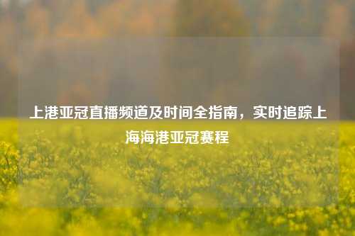 上港亚冠直播频道及时间全指南，实时追踪上海海港亚冠赛程