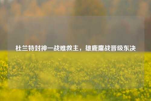 杜兰特封神一战难救主，雄鹿鏖战晋级东决
