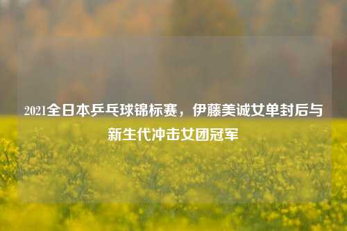 2021全日本乒乓球锦标赛，伊藤美诚女单封后与新生代冲击女团冠军