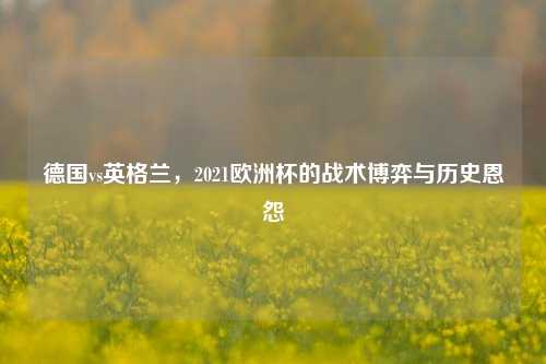 德国vs英格兰，2021欧洲杯的战术博弈与历史恩怨