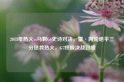 2013年热火vs马刺G6史诗对决，雷·阿伦绝平三分拯救热火，G7终极决战回放