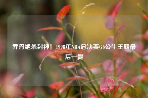 乔丹绝杀封神！1998年NBA总决赛G6公牛王朝最后一舞