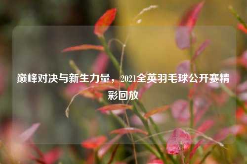 巅峰对决与新生力量，2021全英羽毛球公开赛精彩回放