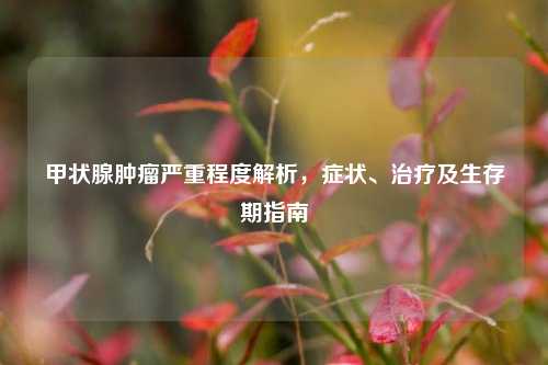 甲状腺肿瘤严重程度解析，症状、治疗及生存期指南