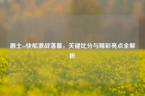 爵士vs快船激战落幕，关键比分与精彩亮点全解析