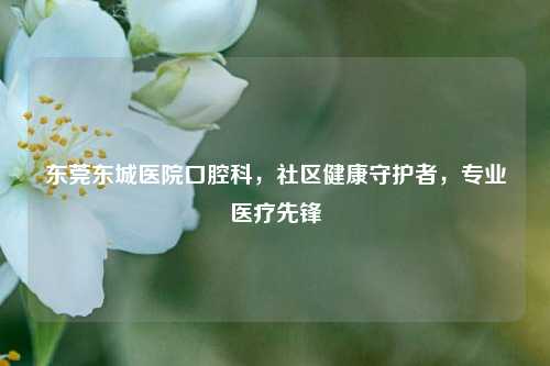 东莞东城医院口腔科，社区健康守护者，专业医疗先锋