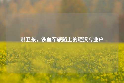 洪卫东，铁血军旅路上的硬汉专业户