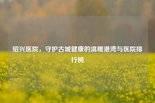 绍兴医院，守护古城健康的温暖港湾与医院排行榜