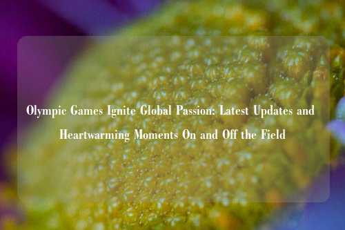 Olympic Games Ignite Global Passion: Latest Updates and Heartwarming Moments On and Off the Field