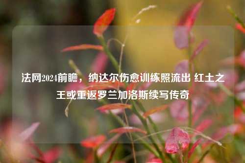 法网2024前瞻，纳达尔伤愈训练照流出 红土之王或重返罗兰加洛斯续写传奇