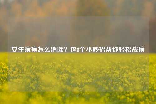 女生痘痘怎么消除？这8个小妙招帮你轻松战痘