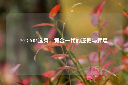2007 NBA选秀，黄金一代的遗憾与辉煌