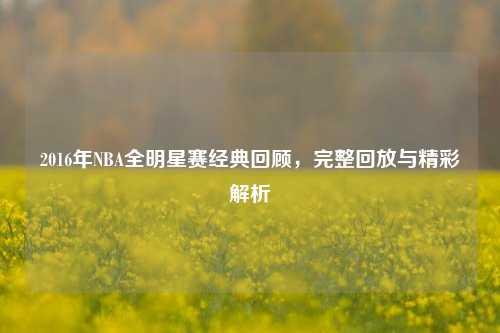 2016年NBA全明星赛经典回顾，完整回放与精彩解析