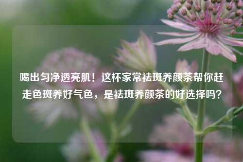 喝出匀净透亮肌！这杯家常祛斑养颜茶帮你赶走色斑养好气色，是祛斑养颜茶的好选择吗？