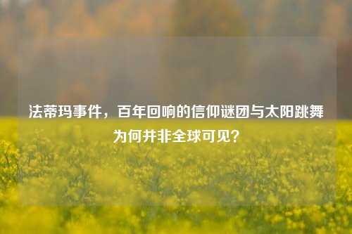 法蒂玛事件，百年回响的信仰谜团与太阳跳舞为何并非全球可见？