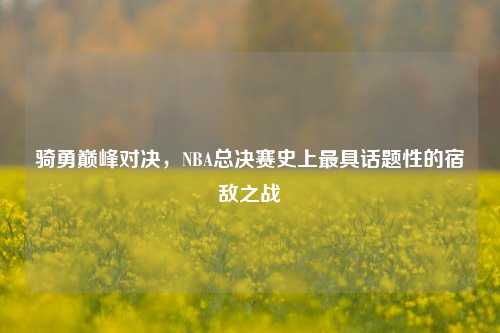骑勇巅峰对决，NBA总决赛史上更具话题性的宿敌之战