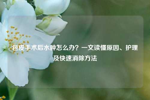 包皮手术后水肿怎么办？一文读懂原因、护理及快速消除     