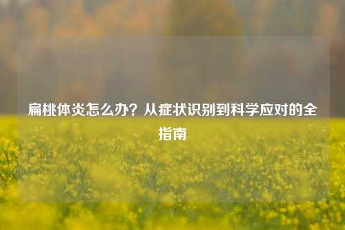 扁桃体炎怎么办？从症状识别到科学应对的全指南