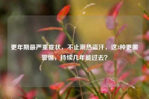 更年期最严重症状，不止潮热盗汗，这3种更需警惕，持续几年能过去？