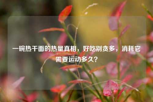 一碗热干面的热量真相，好吃别贪多，消耗它需要运动多久？