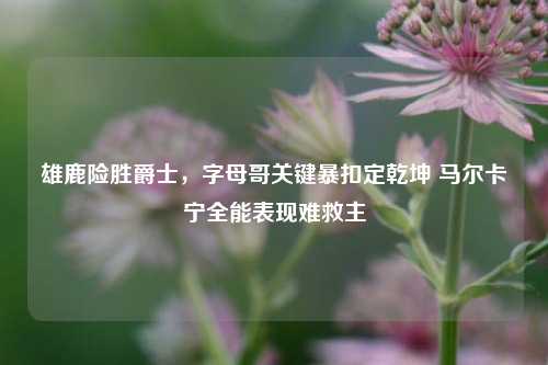 雄鹿险胜爵士，字母哥关键暴扣定乾坤 马尔卡宁全能表现难救主